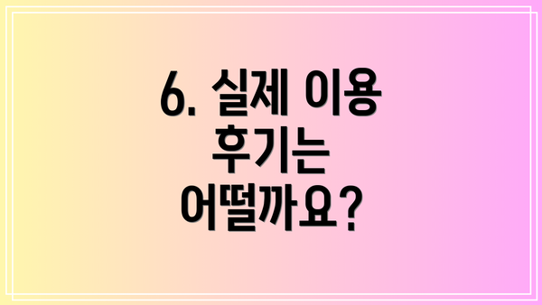 6. 실제 이용 후기는 어떨까요?